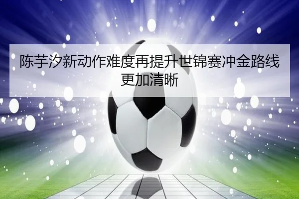 陈芋汐新动作难度再提升世锦赛冲金路线更加清晰