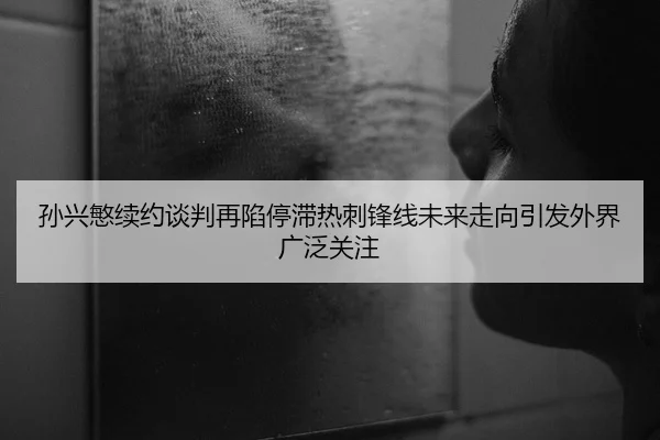 孙兴慜续约谈判再陷停滞热刺锋线未来走向引发外界广泛关注