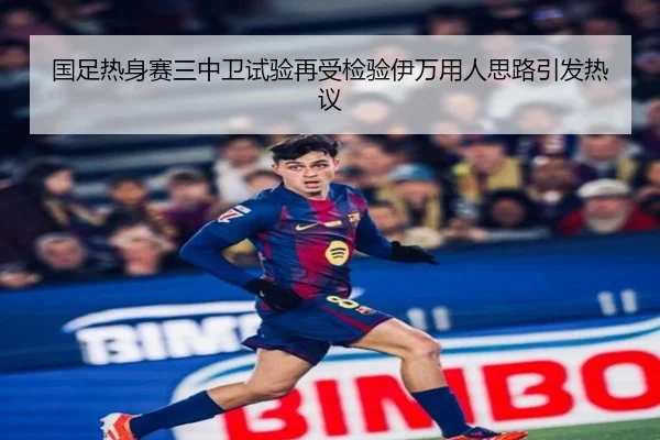国足热身赛三中卫试验再受检验伊万用人思路引发热议
