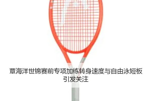 覃海洋世锦赛前专项加练转身速度与自由泳短板引发关注