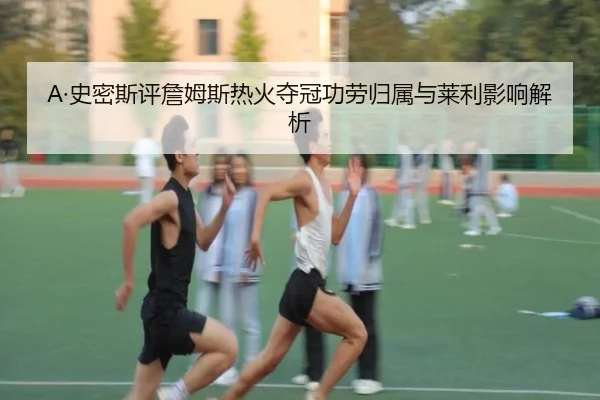 A·史密斯评詹姆斯热火夺冠功劳归属与莱利影响解析