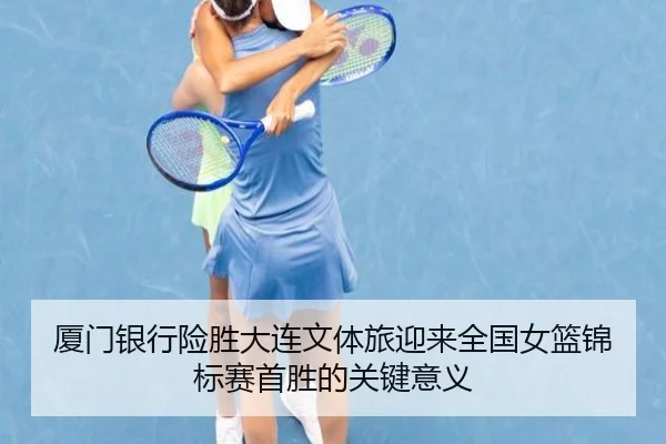 厦门银行险胜大连文体旅迎来全国女篮锦标赛首胜的关键意义