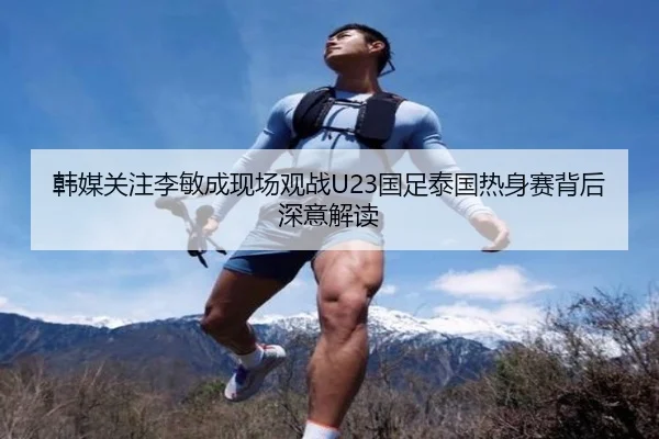 韩媒关注李敏成现场观战U23国足泰国热身赛背后深意解读